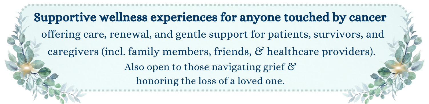 Supportive wellness experiences for anyone touched by cancer offering care, renewal, and gentle support for patients, survivors, and caregivers (incl. family members, friends, & healthcare providers). Also open to those navigating grief & honoring the loss of a loved one. 